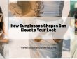How Sunglasses Shapes Can Elevate Your Look